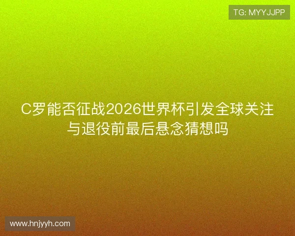 C罗能否征战2026世界杯引发全球关注与退役前最后悬念猜想吗